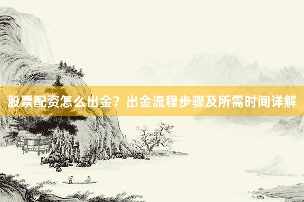 股票配资怎么出金？出金流程步骤及所需时间详解
