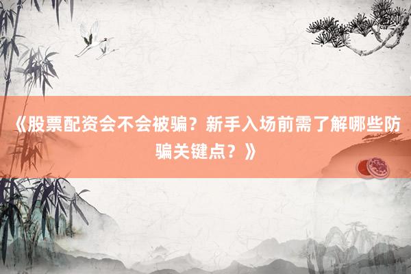 《股票配资会不会被骗？新手入场前需了解哪些防骗关键点？》