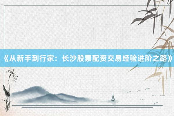 《从新手到行家：长沙股票配资交易经验进阶之路》