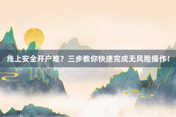 线上安全开户难？三步教你快速完成无风险操作！