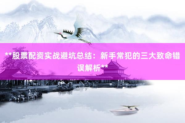 **股票配资实战避坑总结：新手常犯的三大致命错误解析**
