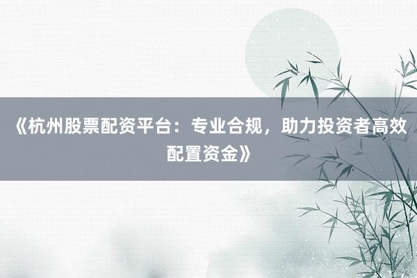 《杭州股票配资平台：专业合规，助力投资者高效配置资金》