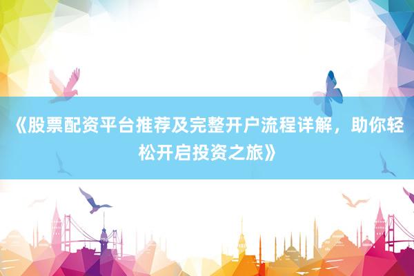 《股票配资平台推荐及完整开户流程详解，助你轻松开启投资之旅》