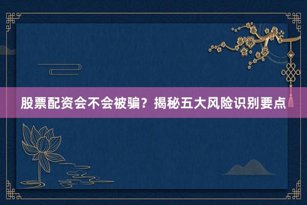 股票配资会不会被骗?揭秘五大风险识别要点