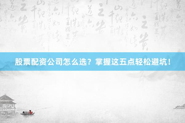 股票配资公司怎么选？掌握这五点轻松避坑！