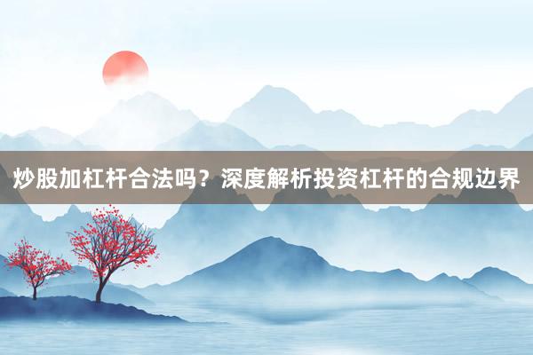 炒股加杠杆合法吗？深度解析投资杠杆的合规边界
