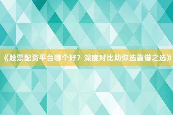 《股票配资平台哪个好？深度对比助你选靠谱之选》