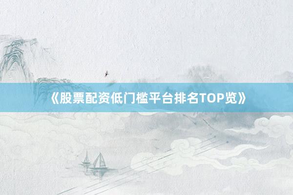 《股票配资低门槛平台排名TOP览》