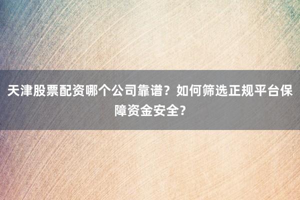 天津股票配资哪个公司靠谱?如何筛选正规平台保障资金安全?