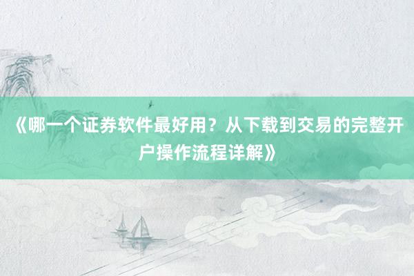 《哪一个证券软件最好用?从下载到交易的完整开户操作流程详解》