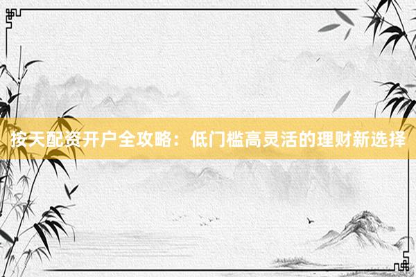 按天配资开户全攻略：低门槛高灵活的理财新选择