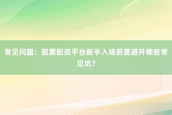 常见问题:股票配资平台新手入场前要避开哪些常见坑?