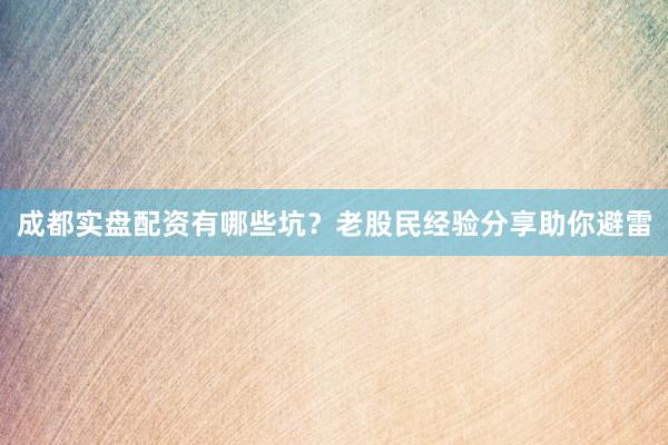 成都实盘配资有哪些坑？老股民经验分享助你避雷