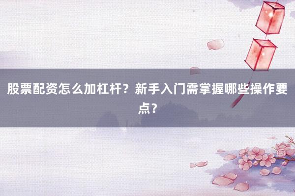 股票配资怎么加杠杆?新手入门需掌握哪些操作要点?