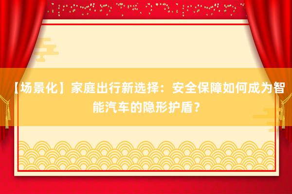 【场景化】家庭出行新选择：安全保障如何成为智能汽车的隐形护盾？