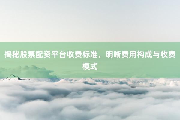 揭秘股票配资平台收费标准,明晰费用构成与收费模式