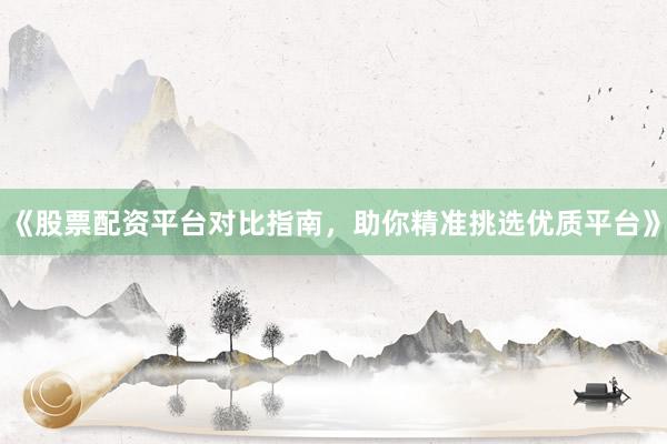 《股票配资平台对比指南，助你精准挑选优质平台》
