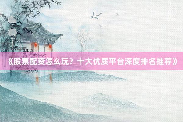 《股票配资怎么玩？十大优质平台深度排名推荐》