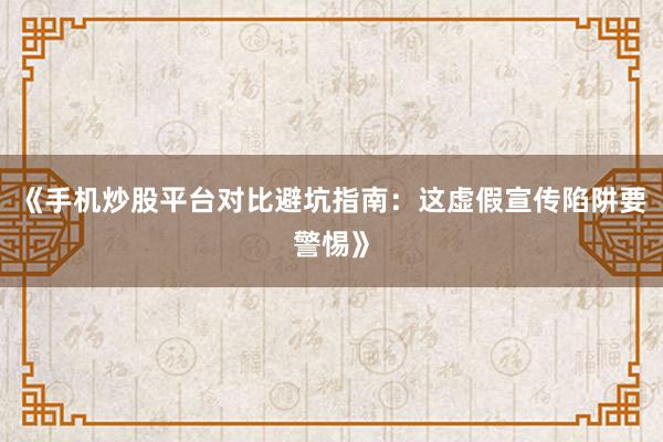 《手机炒股平台对比避坑指南：这虚假宣传陷阱要警惕》