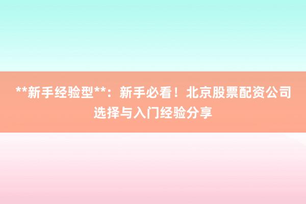 **新手经验型**：新手必看！北京股票配资公司选择与入门经验分享