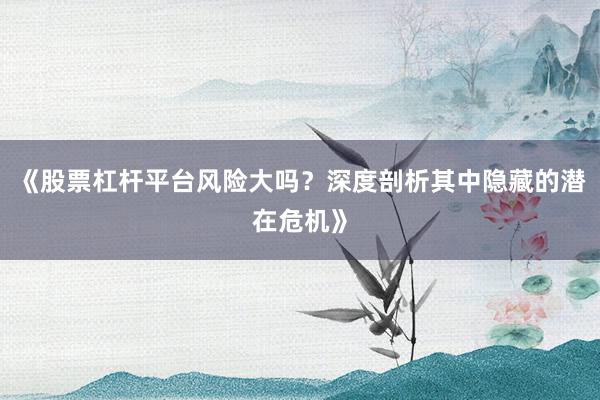 《股票杠杆平台风险大吗?深度剖析其中隐藏的潜在危机》