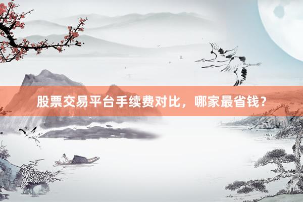 股票交易平台手续费对比，哪家最省钱？