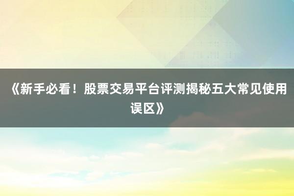 《新手必看!股票交易平台评测揭秘五大常见使用误区》