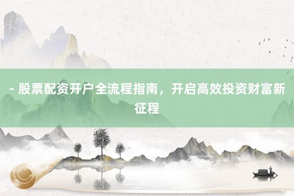 - 股票配资开户全流程指南，开启高效投资财富新征程