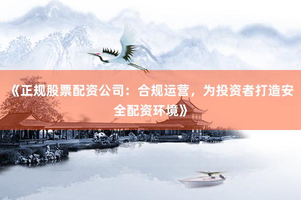 《正规股票配资公司：合规运营，为投资者打造安全配资环境》