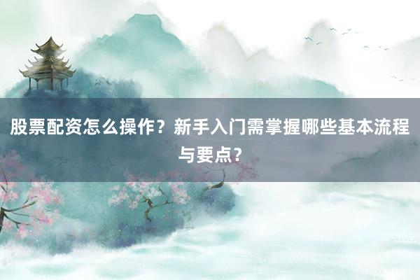 股票配资怎么操作？新手入门需掌握哪些基本流程与要点？