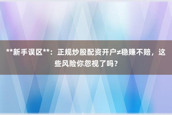 **新手误区**：正规炒股配资开户≠稳赚不赔，这些风险你忽视了吗？
