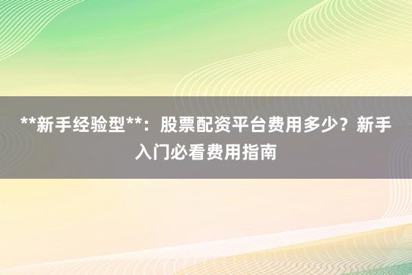 **新手经验型**：股票配资平台费用多少？新手入门必看费用指南