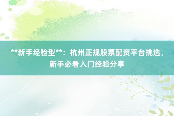 **新手经验型**：杭州正规股票配资平台挑选，新手必看入门经验分享