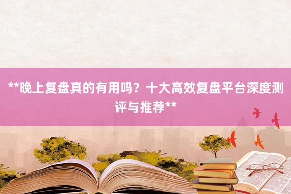 **晚上复盘真的有用吗？十大高效复盘平台深度测评与推荐**