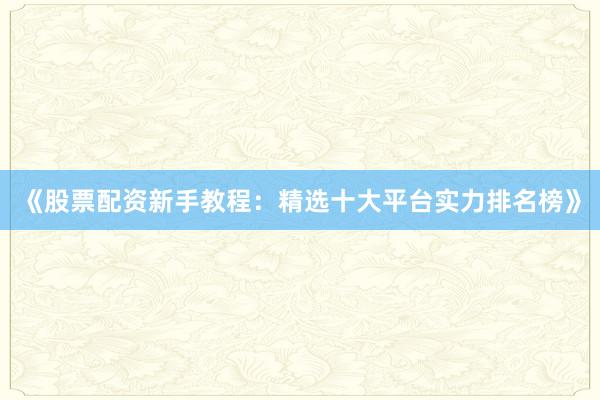 《股票配资新手教程：精选十大平台实力排名榜》