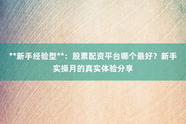**新手经验型**:股票配资平台哪个最好?新手实操月的真实体验分享