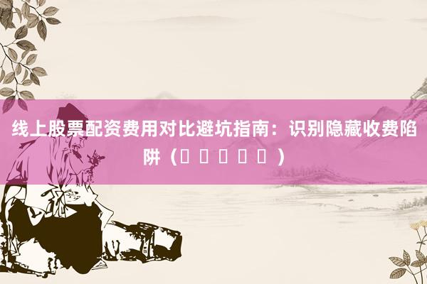 线上股票配资费用对比避坑指南：识别隐藏收费陷阱（⭐⭐⭐⭐⭐）