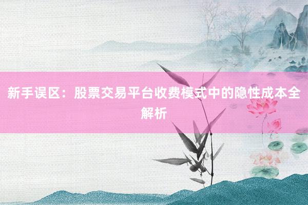 新手误区：股票交易平台收费模式中的隐性成本全解析