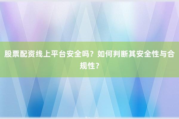 股票配资线上平台安全吗？如何判断其安全性与合规性？