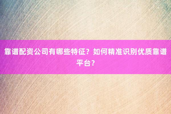 靠谱配资公司有哪些特征？如何精准识别优质靠谱平台？