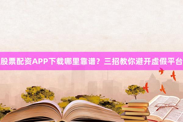 股票配资APP下载哪里靠谱？三招教你避开虚假平台