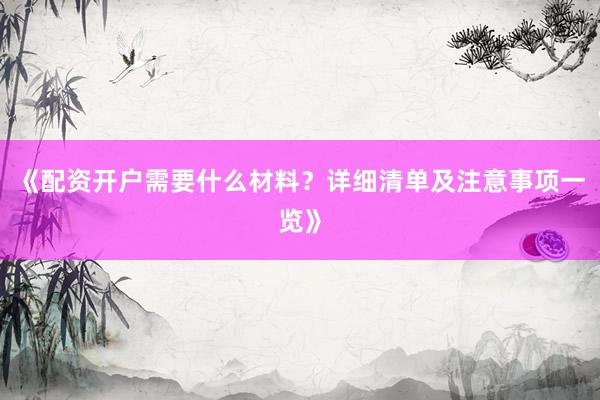 《配资开户需要什么材料?详细清单及注意事项一览》