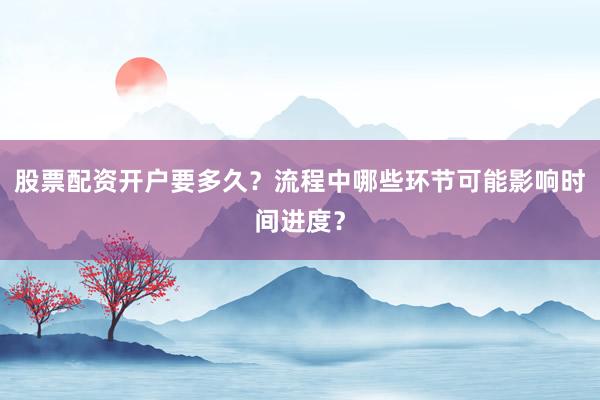 股票配资开户要多久？流程中哪些环节可能影响时间进度？