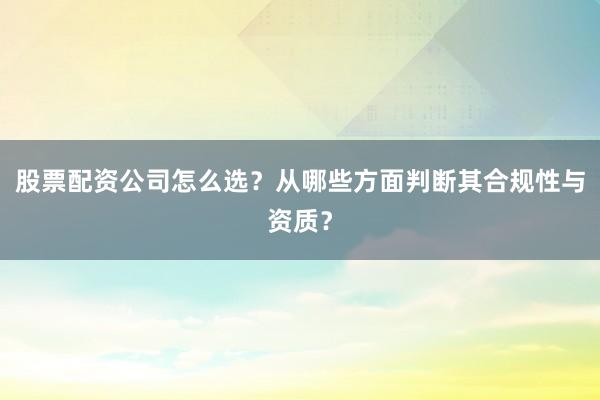 股票配资公司怎么选？从哪些方面判断其合规性与资质？