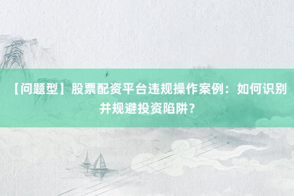 【问题型】股票配资平台违规操作案例:如何识别并规避投资陷阱?