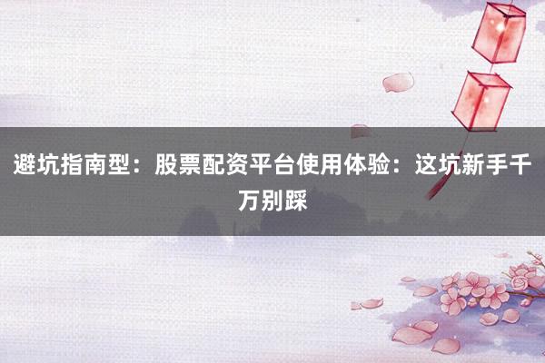 避坑指南型：股票配资平台使用体验：这坑新手千万别踩