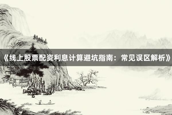 《线上股票配资利息计算避坑指南：常见误区解析》