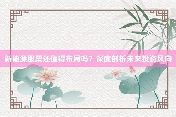 新能源股票还值得布局吗？深度剖析未来投资风向