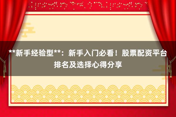 **新手经验型**：新手入门必看！股票配资平台排名及选择心得分享