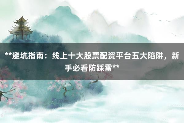 **避坑指南：线上十大股票配资平台五大陷阱，新手必看防踩雷**
